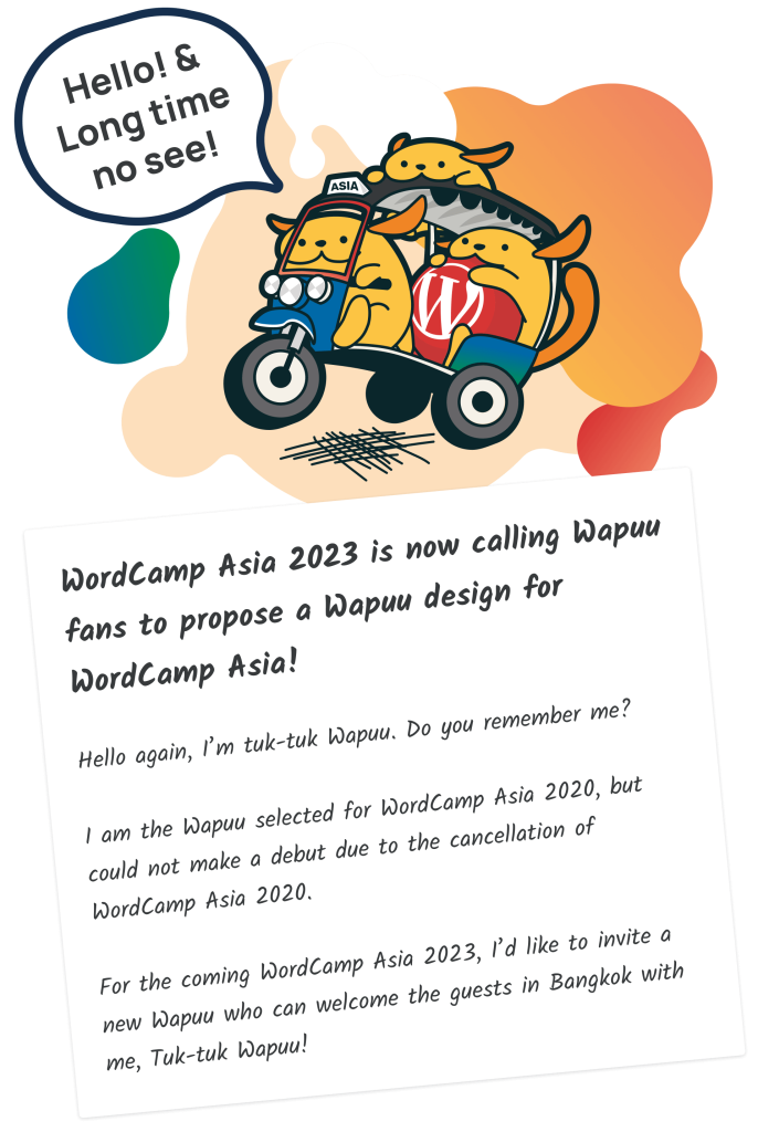 WordCamp Asia 2023 is now calling Wapuu fans to propose a Wapuu design for WordCamp Asia! Hello again, I’m tuk-tuk Wapuu. Do you remember me? I am the Wapuu selected for WordCamp Asia 2020, but could not make a debut due to the cancellation of WordCamp Asia 2020. For the coming WordCamp Asia 2023, I’d like to invite a new Wapuu who can welcome the guests in Bangkok with me, Tuk-tuk Wapuu!